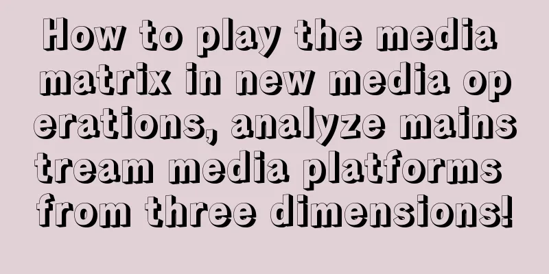 How to play the media matrix in new media operations, analyze mainstream media platforms from three dimensions!