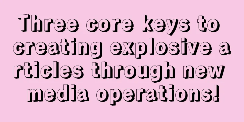 Three core keys to creating explosive articles through new media operations!