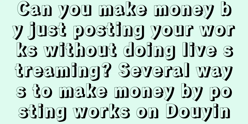 Can you make money by just posting your works without doing live streaming? Several ways to make money by posting works on Douyin