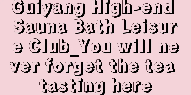 Guiyang High-end Sauna Bath Leisure Club_You will never forget the tea tasting here