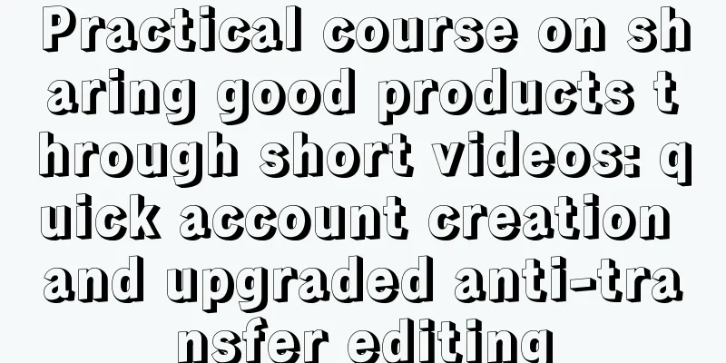 Practical course on sharing good products through short videos: quick account creation and upgraded anti-transfer editing