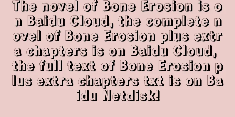 The novel of Bone Erosion is on Baidu Cloud, the complete novel of Bone Erosion plus extra chapters is on Baidu Cloud, the full text of Bone Erosion plus extra chapters txt is on Baidu Netdisk!