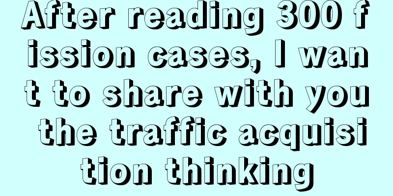 After reading 300 fission cases, I want to share with you the traffic acquisition thinking