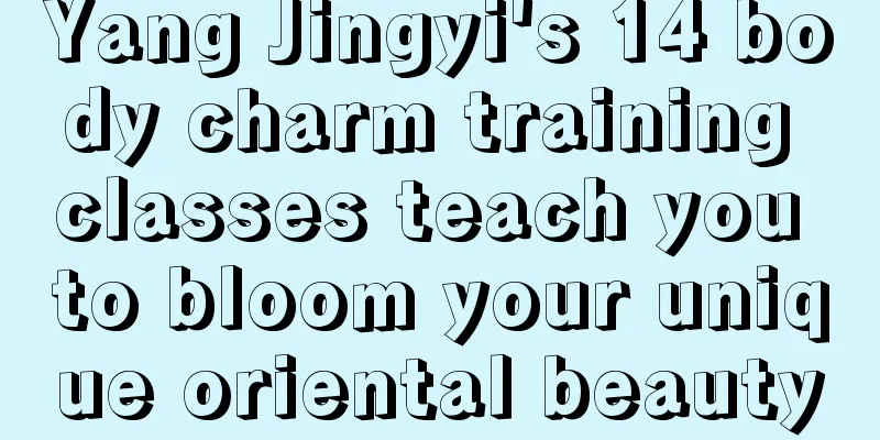 Yang Jingyi's 14 body charm training classes teach you to bloom your unique oriental beauty