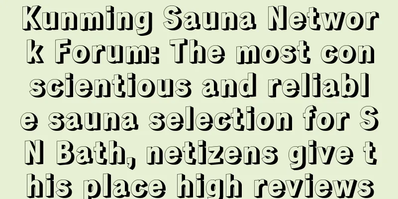 Kunming Sauna Network Forum: The most conscientious and reliable sauna selection for SN Bath, netizens give this place high reviews