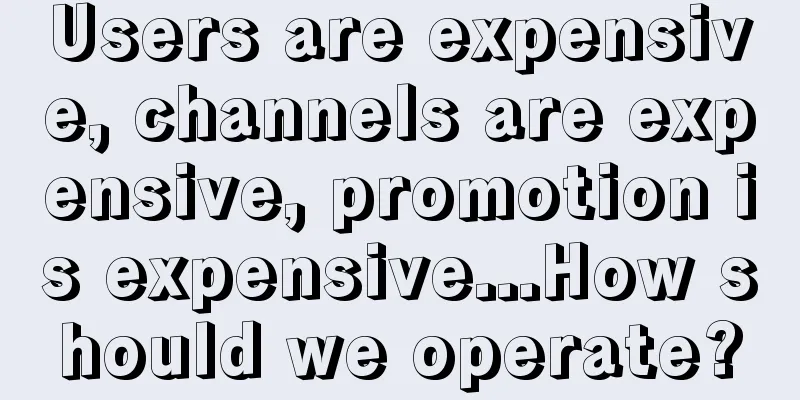 Users are expensive, channels are expensive, promotion is expensive...How should we operate?