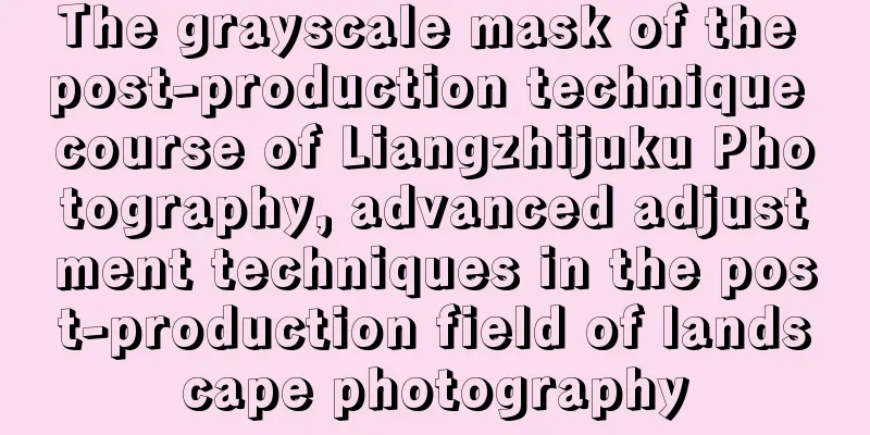 The grayscale mask of the post-production technique course of Liangzhijuku Photography, advanced adjustment techniques in the post-production field of landscape photography