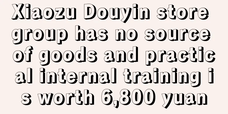 Xiaozu Douyin store group has no source of goods and practical internal training is worth 6,800 yuan