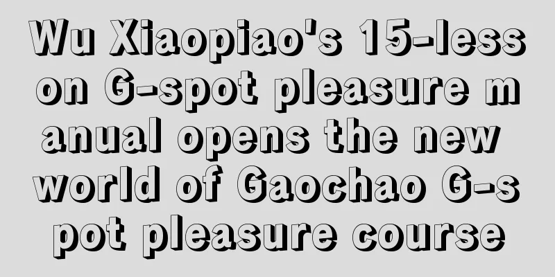 Wu Xiaopiao's 15-lesson G-spot pleasure manual opens the new world of Gaochao G-spot pleasure course