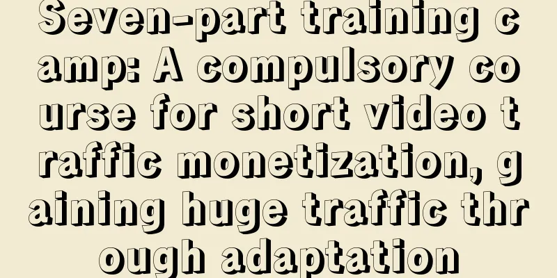 Seven-part training camp: A compulsory course for short video traffic monetization, gaining huge traffic through adaptation