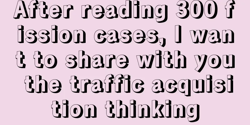 After reading 300 fission cases, I want to share with you the traffic acquisition thinking