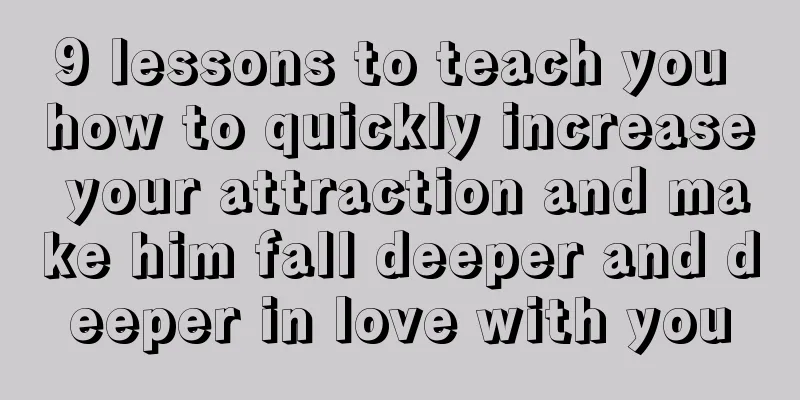 9 lessons to teach you how to quickly increase your attraction and make him fall deeper and deeper in love with you