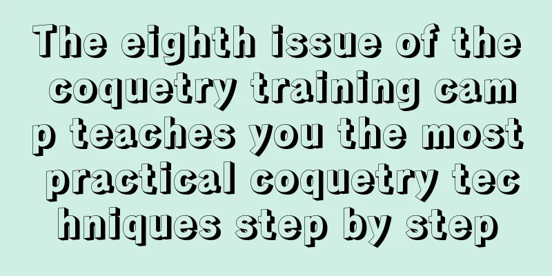 The eighth issue of the coquetry training camp teaches you the most practical coquetry techniques step by step