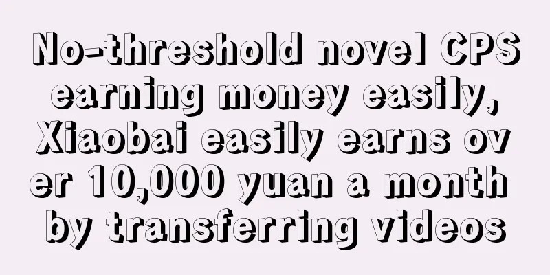 No-threshold novel CPS earning money easily, Xiaobai easily earns over 10,000 yuan a month by transferring videos