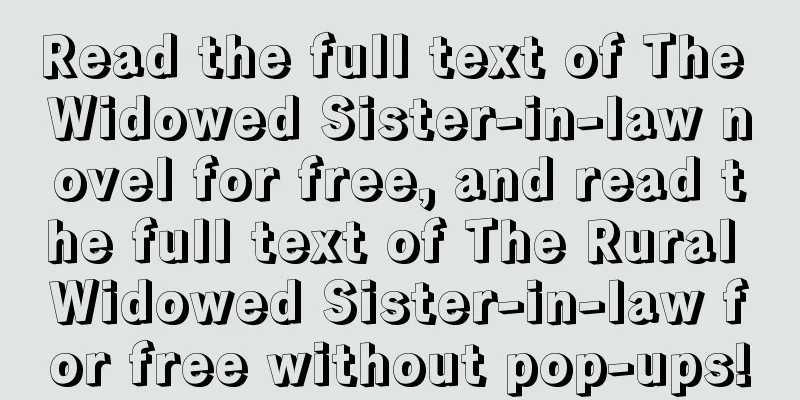 Read the full text of The Widowed Sister-in-law novel for free, and read the full text of The Rural Widowed Sister-in-law for free without pop-ups!