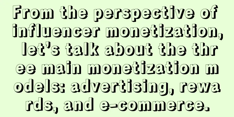 From the perspective of influencer monetization, let’s talk about the three main monetization models: advertising, rewards, and e-commerce.