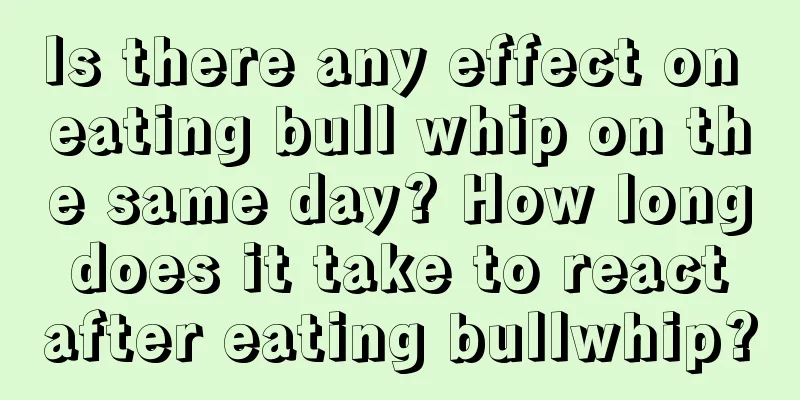 Is there any effect on eating bull whip on the same day? How long does it take to react after eating bullwhip?