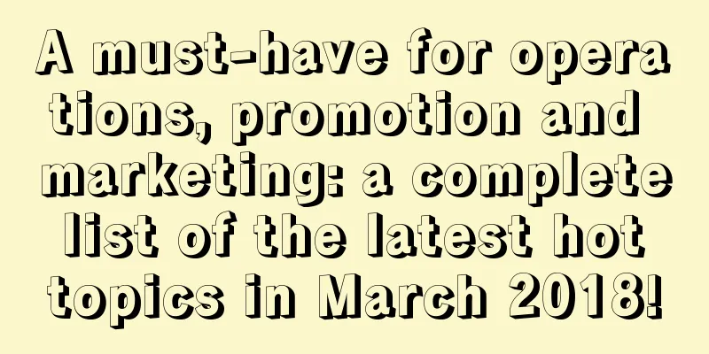 A must-have for operations, promotion and marketing: a complete list of the latest hot topics in March 2018!