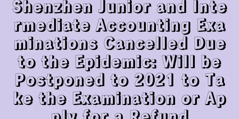 Shenzhen Junior and Intermediate Accounting Examinations Cancelled Due to the Epidemic: Will be Postponed to 2021 to Take the Examination or Apply for a Refund