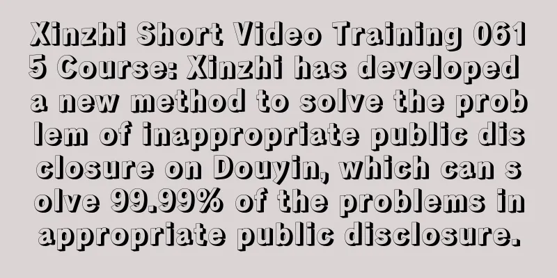 Xinzhi Short Video Training 0615 Course: Xinzhi has developed a new method to solve the problem of inappropriate public disclosure on Douyin, which can solve 99.99% of the problems inappropriate public disclosure.