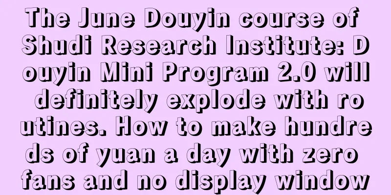 The June Douyin course of Shudi Research Institute: Douyin Mini Program 2.0 will definitely explode with routines. How to make hundreds of yuan a day with zero fans and no display window