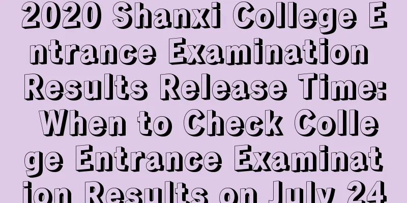 2020 Shanxi College Entrance Examination Results Release Time: When to Check College Entrance Examination Results on July 24