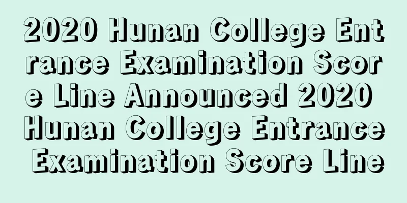 2020 Hunan College Entrance Examination Score Line Announced 2020 Hunan College Entrance Examination Score Line