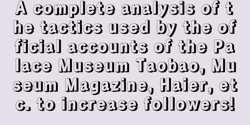 A complete analysis of the tactics used by the official accounts of the Palace Museum Taobao, Museum Magazine, Haier, etc. to increase followers!