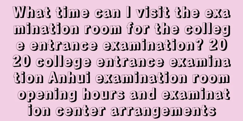 What time can I visit the examination room for the college entrance examination? 2020 college entrance examination Anhui examination room opening hours and examination center arrangements