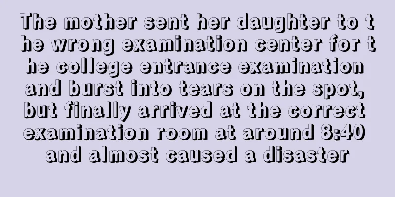 The mother sent her daughter to the wrong examination center for the college entrance examination and burst into tears on the spot, but finally arrived at the correct examination room at around 8:40 and almost caused a disaster