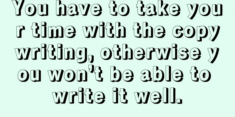 You have to take your time with the copywriting, otherwise you won’t be able to write it well.