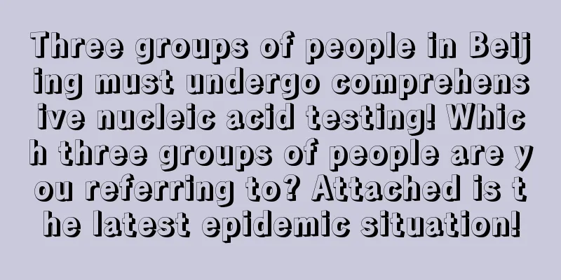 Three groups of people in Beijing must undergo comprehensive nucleic acid testing! Which three groups of people are you referring to? Attached is the latest epidemic situation!