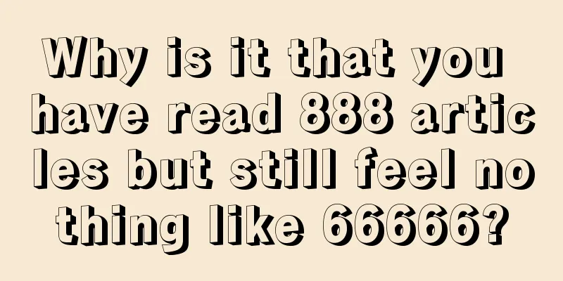 Why is it that you have read 888 articles but still feel nothing like 66666?