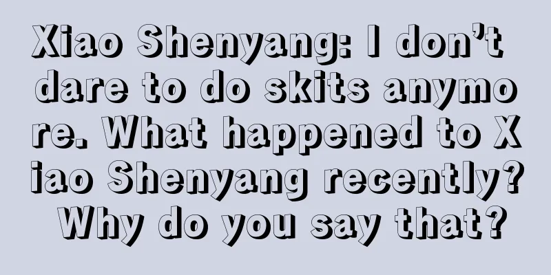 Xiao Shenyang: I don’t dare to do skits anymore. What happened to Xiao Shenyang recently? Why do you say that?