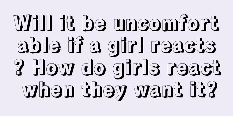 Will it be uncomfortable if a girl reacts? How do girls react when they want it?