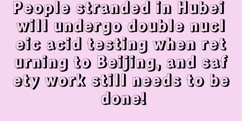 People stranded in Hubei will undergo double nucleic acid testing when returning to Beijing, and safety work still needs to be done!