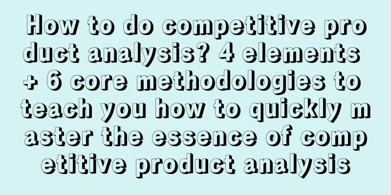 How to do competitive product analysis? 4 elements + 6 core methodologies to teach you how to quickly master the essence of competitive product analysis