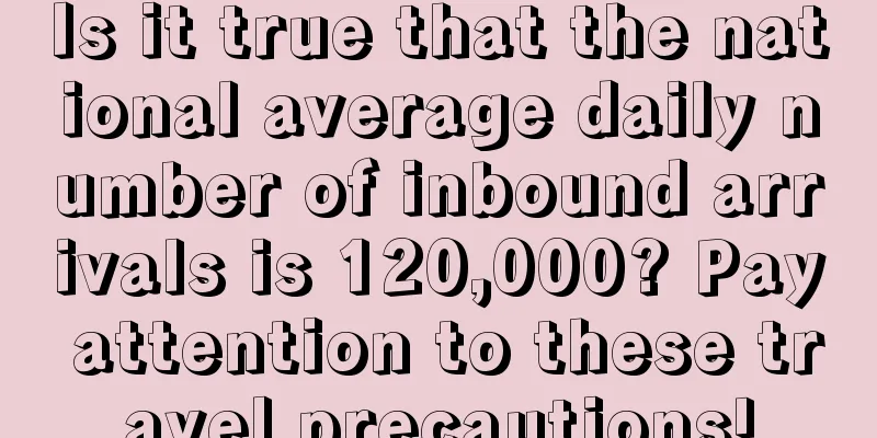 Is it true that the national average daily number of inbound arrivals is 120,000? Pay attention to these travel precautions!