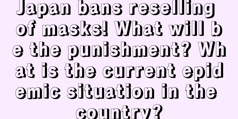 Japan bans reselling of masks! What will be the punishment? What is the current epidemic situation in the country?