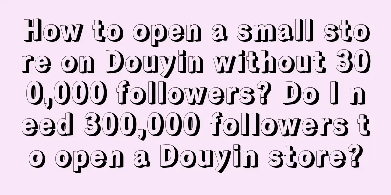 How to open a small store on Douyin without 300,000 followers? Do I need 300,000 followers to open a Douyin store?