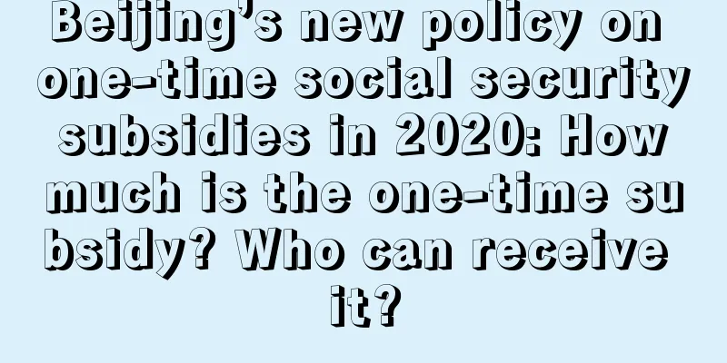 Beijing’s new policy on one-time social security subsidies in 2020: How much is the one-time subsidy? Who can receive it?