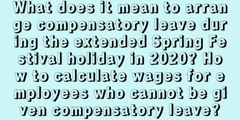 What does it mean to arrange compensatory leave during the extended Spring Festival holiday in 2020? How to calculate wages for employees who cannot be given compensatory leave?